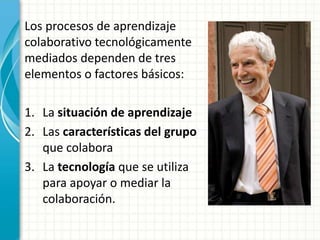 Los procesos de aprendizaje
colaborativo tecnológicamente
mediados dependen de tres
elementos o factores básicos:
1. La situación de aprendizaje
2. Las características del grupo
que colabora
3. La tecnología que se utiliza
para apoyar o mediar la
colaboración.
 