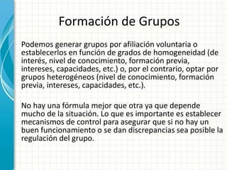 Formación de Grupos
Podemos generar grupos por afiliación voluntaria o
establecerlos en función de grados de homogeneidad (de
interés, nivel de conocimiento, formación previa,
intereses, capacidades, etc.) o, por el contrario, optar por
grupos heterogéneos (nivel de conocimiento, formación
previa, intereses, capacidades, etc.).
No hay una fórmula mejor que otra ya que depende
mucho de la situación. Lo que es importante es establecer
mecanismos de control para asegurar que si no hay un
buen funcionamiento o se dan discrepancias sea posible la
regulación del grupo.
 