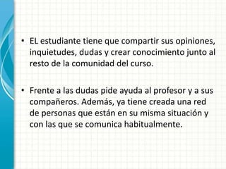 • EL estudiante tiene que compartir sus opiniones,
inquietudes, dudas y crear conocimiento junto al
resto de la comunidad del curso.
• Frente a las dudas pide ayuda al profesor y a sus
compañeros. Además, ya tiene creada una red
de personas que están en su misma situación y
con las que se comunica habitualmente.
 