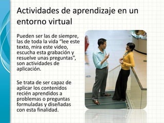 Actividades de aprendizaje en un
entorno virtual
Pueden ser las de siempre,
las de toda la vida “lee este
texto, mira este video,
escucha esta grabación y
resuelve unas preguntas”,
son actividades de
aplicación.
Se trata de ser capaz de
aplicar los contenidos
recién aprendidos a
problemas o preguntas
formuladas y diseñadas
con esta finalidad.
 