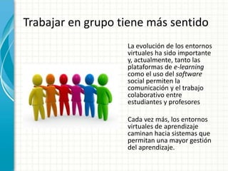Trabajar en grupo tiene más sentido
La evolución de los entornos
virtuales ha sido importante
y, actualmente, tanto las
plataformas de e-learning
como el uso del software
social permiten la
comunicación y el trabajo
colaborativo entre
estudiantes y profesores
Cada vez más, los entornos
virtuales de aprendizaje
caminan hacia sistemas que
permitan una mayor gestión
del aprendizaje.
 