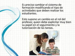 Es preciso cambiar el sistema de
formación modificando el tipo de
actividades que deben realizar los
estudiantes.
Esto supone un cambio en el rol del
profesor, quien debe explicitar muy bien
su papel en el seguimiento y la
tutorización de las tareas.
 