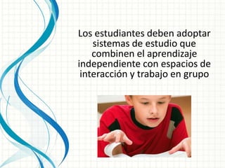 Los estudiantes deben adoptar
sistemas de estudio que
combinen el aprendizaje
independiente con espacios de
interacción y trabajo en grupo
 