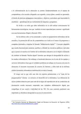 a la informatización de la educación se centran fundamentalmente en el reparto de
computadoras a las escuelas relegando a un segundo o tercer plano, cuando no ignorando,
el diseño de prácticas pedagógicas innovadoras y objetivos curriculares que trasciendan la
enseñanza – aprendizaje del uso instrumental de máquinas y programas.
Se olvida o se omite que saber informática no es sólo utilizar correctamente las
herramientas tecnológicas, sino que también es tener capacidad para construir significado
con esas herramientas (Papert y Resnick 1995).
En los últimos años se ha comenzado a incluir el equipamiento informático de las
escuelas y la promoción del uso de computadoras en el aula en el marco de programas o
campañas destinados a impulsar la llamada “alfabetización digital” 9
. Concepto adaptable
que resulta funcional para anunciar, justificar y difundir las iniciativas públicas y privadas
que se ponen en marcha en el ámbito de la informática educativa con el objetivo declarado
de combatir la llamada “brecha digital” (termino que designa la desigualdad de acceso a
los medios informáticos). Sin embargo, el acelerado descenso en el costo de los equipos y
servicios informáticos hace que el verdadero problema no radique en el acceso, tal como lo
demuestra el incesante incremento de usuarios de Internet y sobre todo de la telefonía
celular (terminales informáticas multifunción) en todo el mundo.
El riesgo real es que sólo una elite de expertos perteneciente a la “casta de los
programadores” domine en exclusiva el desarrollo de la informática. Las diferencias de
acceso podrán reducirse pero para salir de la lógica de reproducción de las condiciones de
dominación resulta necesario emprender una verdadera alfabetización digital que
resignifique el uso social e individual de las TIC. En caso contrario perdurará una
importante (y dramática) desigualad en acceso al conocimiento.
9
Ver Campaña Nacional de Alfabetización Digital del Ministerio de Educación de Argentina (2004)
http://www.educ.ar/educar/alfabetizacion_digital/.
10
 