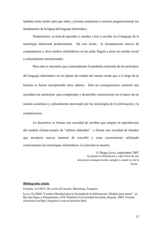 también como medio para que niños y jóvenes comiencen a conocer progresivamente los
fundamentos de la lógica del lenguaje informático.
Simplemente, se trata de aprender y enseñar a leer y escribir en el lenguaje de la
tecnología intelectual predominante. De este modo, la incorporación masiva de
computadoras y otros medios informáticos en las aulas llegará a tener un sentido social
y culturalmente transformador.
Para esto es necesario que contemplemos la paulatina inclusión de los principios
del lenguaje informático en los planes de estudio del mismo modo que a lo largo de la
historia se fueron incorporando otros saberes. Sólo así conseguiremos construir una
sociedad con autonomía para comprender y desarrollar conocimiento en el marco de un
mundo económica y culturalmente atravesado por las tecnologías de la información y la
comunicación.
La disyuntiva es formar una sociedad de escribas que asegure la reproducción
del modelo cliente-usuario de “saberes enlatados” o formar una sociedad de letrados
que incorpore nuevas maneras de concebir y crear conocimiento utilizando
creativamente las tecnologías informáticas. La elección es nuestra.
© Diego Levis, septiembre 2007
Se permite la distribución y copia literal de este
artículo por cualquier medio, siempre y cuando se cite la
fuente.
Bibliografía citada
Einstein, A.(1997): Mi visión del mundo. Barcelona, Tusquets.
Levis, D (2004) “Cumbre Mundial para la Sociedad de la Información. Modelo para armar” en
Revista Signo y Pensamiento, nº44- Pontificia Universidad Javeriana, Bogotá, 2004. Versión
electrónica en http://diegolevis.com.ar/articulos.html
12
 