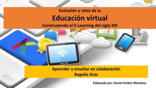 Evolución y retos de la
Educación virtual
Construyendo el E-Learning del siglo XXI
Aprender y enseñar en colaboración
Begoña Gros
Elaborado por: Daniel Ambriz Mendoza.
 