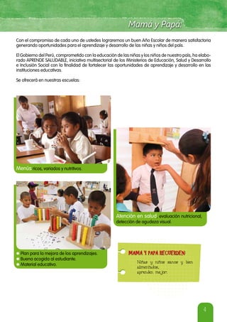 4
Con el compromiso de cada uno de ustedes lograremos un buen Año Escolar de manera satisfactoria
generando oportunidades para el aprendizaje y desarrollo de las niñas y niños del país.
El Gobierno del Perú, comprometido con la educación de las niñas y los niños de nuestro país, ha elabo-
rado APRENDE SALUDABLE, iniciativa multisectorial de los Ministerios de Educación, Salud y Desarrollo
e Inclusión Social con la finalidad de fortalecer las oportunidades de aprendizaje y desarrollo en las
instituciones educativas.
Se ofrecerá en nuestras escuelas:
Menús ricos, variados y nutritivos.
Atención en salud, evaluación nutricional,
detección de agudeza visual.
Niñas y niños sanos y bien
alimentados,
aprenden mejor.
MAMÁ Y PAPÁ RECUERDEN:MAMÁ Y PAPÁ RECUERDEN:
*Plan para la mejora de los aprendizajes.
*Buena acogida al estudiante.
*Material educativo.
 