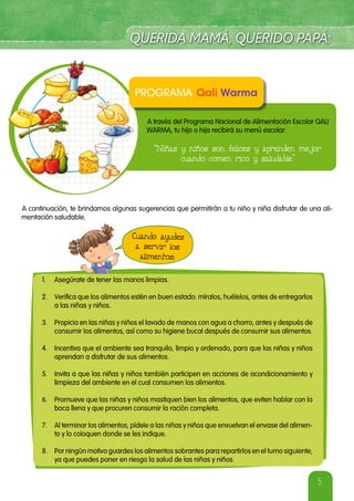 5
A través del Programa Nacional de Alimentación Escolar QALI
WARMA, tu hijo o hija recibirá su menú escolar.
“Niñas y niños son felices y aprenden mejor
cuando comen rico y saludable”
A continuación, te brindamos algunas sugerencias que permitirán a tu niño y niña disfrutar de una ali-
mentación saludable.
Cuando ayudes
a servir los
alimentos:
1. Asegúrate de tener las manos limpias.
2. Verifica que los alimentos estén en buen estado: míralos, huélelos, antes de entregarlos
a las niñas y niños.
3. Propicia en las niñas y niños el lavado de manos con agua a chorro, antes y después de
consumir los alimentos, así como su higiene bucal después de consumir sus alimentos.
4. Incentiva que el ambiente sea tranquilo, limpio y ordenado, para que las niñas y niños
aprendan a disfrutar de sus alimentos.
5. Invita a que las niñas y niños también participen en acciones de acondicionamiento y
limpieza del ambiente en el cual consumen los alimentos.
6. Promueve que las niñas y niños mastiquen bien los alimentos, que eviten hablar con la
boca llena y que procuren consumir la ración completa.
7. Al terminar los alimentos, pídele a las niñas y niños que envuelvan el envase del alimen-
to y lo coloquen donde se les indique.
8. Por ningún motivo guardes los alimentos sobrantes para repartirlos en el turno siguiente,
ya que puedes poner en riesgo la salud de las niñas y niños.
 