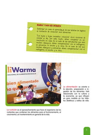 6
Reforzar en casa el aprendizaje de los hábitos de higieneal momento de consumir sus alimentos.
Tus hijos e hijas necesitan consumir cinco raciones decomida al día, por esta razón, deben completar su ali-mentación en casa. En el caso de los estudiantes que soloreciben desayuno, deben complementar con el refrigerio,el almuerzo, el lonche y la cena. En el caso de los quereciben desayuno y almuerzo, deben complementar con elrefrigerio, el lonche y la cena.
MAMÁ Y PAPÁ RECUERDEN:MAMÁ Y PAPÁ RECUERDEN:
La alimentación se orienta a
la elección, preparación e in-
gestión de los alimentos. Está
relacionada con la cultura y
la economía, ya que influyen
en gran medida en los hábi-
tos dietéticos y estilos de vida.
La nutrición es el aprovechamiento que hace el organismo de los
nutrientes que contienen los alimentos para el funcionamiento, el
crecimiento y el mantenimiento en general de la vida.
 