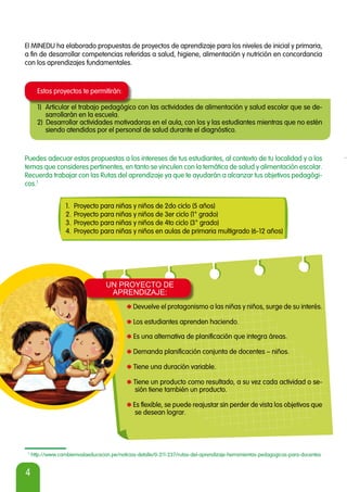 4
1
http://www.cambiemoslaeducacion.pe/noticias-detalle/0-211-237/rutas-del-aprendizaje-herramientas-pedagogicas-para-docentes
Puedes adecuar estas propuestas a los intereses de tus estudiantes, al contexto de tu localidad y a los
temas que consideres pertinentes, en tanto se vinculen con la temática de salud y alimentación escolar.
Recuerda trabajar con las Rutas del aprendizaje ya que te ayudarán a alcanzar tus objetivos pedagógi-
cos.1
1. Proyecto para niñas y niños de 2do ciclo (5 años)
2. Proyecto para niñas y niños de 3er ciclo (1° grado)
3. Proyecto para niñas y niños de 4to ciclo (3° grado)
4. Proyecto para niñas y niños en aulas de primaria multigrado (6-12 años)
El MINEDU ha elaborado propuestas de proyectos de aprendizaje para los niveles de inicial y primaria,
a fin de desarrollar competencias referidas a salud, higiene, alimentación y nutrición en concordancia
con los aprendizajes fundamentales.
Estos proyectos te permitirán:
1) Articular el trabajo pedagógico con las actividades de alimentación y salud escolar que se de-
sarrollarán en la escuela.
2) Desarrollar actividades motivadoras en el aula, con los y las estudiantes mientras que no estén
siendo atendidos por el personal de salud durante el diagnóstico.
*Devuelve el protagonismo a las niñas y niños, surge de su interés.
*Los estudiantes aprenden haciendo.
*Es una alternativa de planificación que integra áreas.
*Demanda planificación conjunta de docentes – niños.
*Tiene una duración variable.
*Tiene un producto como resultado, a su vez cada actividad o se-
sión tiene también un producto.
*Es flexible, se puede reajustar sin perder de vista los objetivos que
se desean lograr.
UN PROYECTO DE
APRENDIZAJE:
UN PROYECTO DE
APRENDIZAJE:
 