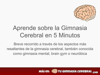 Aprende sobre la Gimnasia
Cerebral en 5 Minutos
Breve recorrido a través de los aspectos más
resaltantes de la gimnasia cerebral, también conocida
como gimnasia mental, brain gym o neuróbica
 