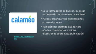 • Es la forma ideal de buscar, publicar
y compartir tus documentos en línea.
• Puedes organizar tus publicaciones
en suscripciones.
• También nos permite que tercero
añadan comentarios e iniciar
discusiones sobre cada publicación.
https://es.calameo.co
m/
 