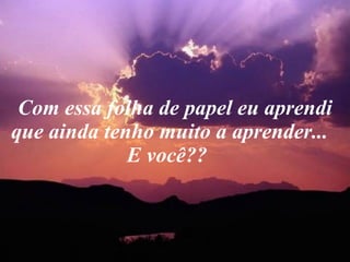 Com essa folha de papel eu aprendi que ainda tenho muito a aprender...  E você??    