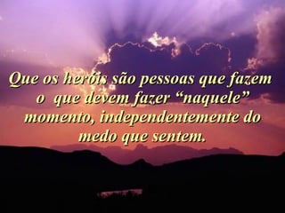 Que os heróis são pessoas que fazem  o  que devem fazer “naquele” momento, independentemente do medo que sentem. 