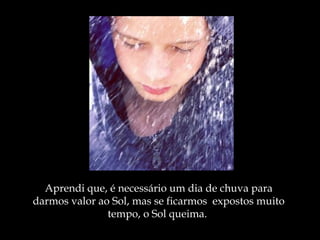 Aprendi que, é necessário um dia de chuva   para darmos valor ao Sol , m as se ficarmos  expostos muito tempo, o Sol queima.  