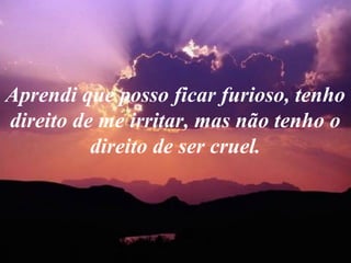 Aprendi que posso ficar furioso, tenho
direito de me irritar, mas não tenho o
direito de ser cruel.
 