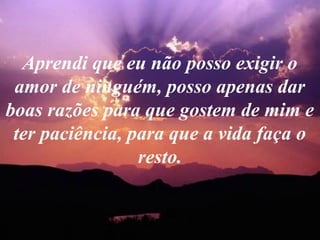 Aprendi que eu não posso exigir o
amor de ninguém, posso apenas dar
boas razões para que gostem de mim e
ter paciência, para que a vida faça o
resto.
 