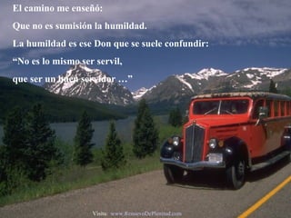 El camino me enseñó: Que no es sumisión la humildad. La humildad es ese Don que se suele confundir: “ No es lo mismo ser servil,  que ser un buen servidor …” Visita:  www.RenuevoDePlenitud.com 