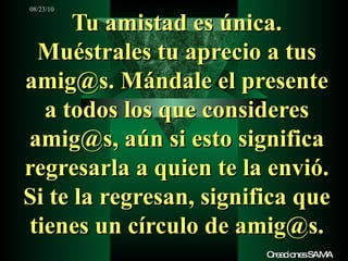 Tu amistad es única. Muéstrales tu aprecio a tus amig@s. Mándale el presente a todos los que consideres amig@s, aún si esto significa regresarla a quien te la envió. Si te la regresan, significa que tienes un círculo de amig@s. Creaciones SAMA 