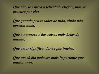 Que não se espera a felicidade chegar, mas se procura por ela;  Que quando penso saber de tudo, ainda não aprendi nada;    Que a natureza é das coisas mais belas do mundo;  Que amar significa  dar-se por inteiro;    Que um só dia pode ser mais importante que muitos anos;  