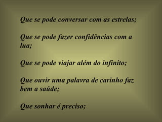 Que se pode conversar com as estrelas;  Que se pode fazer confidências com a lua;  Que se pode viajar além do infinito;  Que ouvir uma palavra de carinho faz bem a saúde;  Que sonhar é preciso;  