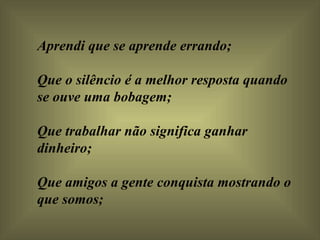 Aprendi que se aprende errando;  Que o silêncio é a melhor resposta quando se ouve uma bobagem;  Que trabalhar não significa ganhar dinheiro;  Que amigos a gente conquista mostrando o que somos; 
