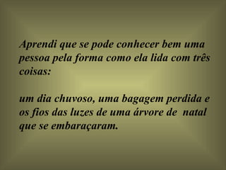 Aprendi que se pode conhecer bem uma pessoa pela forma como ela lida com três coisas:  um dia chuvoso, uma bagagem perdida e os fios das luzes de uma árvore de  natal que se embaraçaram.    