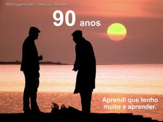 Aprendi que tenho muito a aprender. 90   anos 