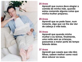 25 Anos Aprendi que nunca devo elogiar a comida de minha mãe, quando estou comendo alguma coisa que minha mulher preparou.  29 Anos Aprendi que se pode fazer, num instante, algo que vai lhe dar dor de cabeça a vida toda. 35 Anos Aprendi que quando minha mulher e eu temos, finalmente, uma noite sem as crianças, passamos a maior parte do tempo falando delas.  37 Anos Aprendi que casais que não têm filhos, sabem melhor como você deve educar os seus.  