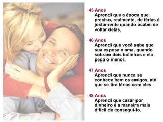 45 Anos Aprendi que a época que preciso, realmente, de férias é justamente quando acabei de voltar delas.  46 Anos Aprendi que você sabe que sua esposa o ama, quando sobram dois bolinhos e ela pega o menor. 47 Anos Aprendi que nunca se conhece bem os amigos, até que se tire férias com eles. 48 Anos Aprendi que casar por dinheiro é a maneira mais difícil de conseguí-lo.  