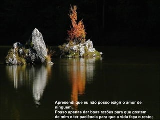 Apresendi que eu não posso exigir o amor de ninguém.  Posso apenas dar boas razões para que gostem  de mim e ter paciência para que a vida faça o resto; 