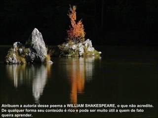 Atribuem a autoria desse poema a WILLIAM SHAKESPEARE, o que não acredito. De qualquer forma seu conteúdo é rico e pode ser muito útil a quem de fato queira aprender.  