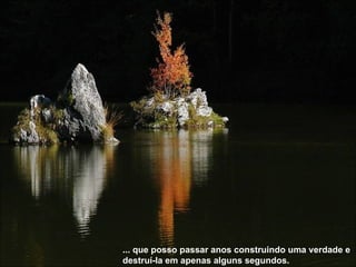 ... que posso passar anos construindo uma verdade e destruí-la em apenas alguns segundos.   