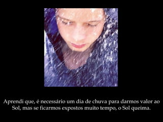 Aprendi que, é necessário um dia de chuva   para darmos valor ao Sol , m as se ficarmos expostos muito tempo, o Sol queima. 