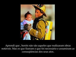 Aprendi que , heróis não são aqueles   que realizaram obras notáveis.   Mas os que fizeram o que foi necessário  e  assumiram as conseqüências dos seus atos. 