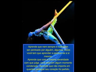 Aprende que nem sempre é suficiente  ser perdoado por alguém, algumas vezes você tem que aprender a perdoar-se a si  mesmo.  Aprende que com a mesma severidade  com que julga, você será em algum momento  condenado. Aprende que não importa em  quantos pedaços seu coração foi partido,  o mundo não pára para que você o conserte. 