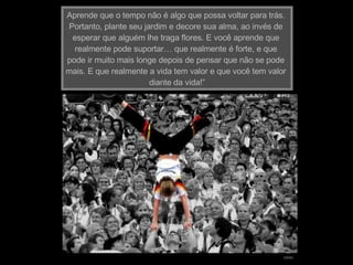 Aprende que o tempo não é algo que possa voltar para trás.  Portanto, plante seu jardim e decore sua alma, ao invés de  esperar que alguém lhe traga flores. E você aprende que  realmente pode suportar… que realmente é forte, e que  pode ir muito mais longe depois de pensar que não se pode  mais. E que realmente a vida tem valor e que você tem valor  diante da vida!”   