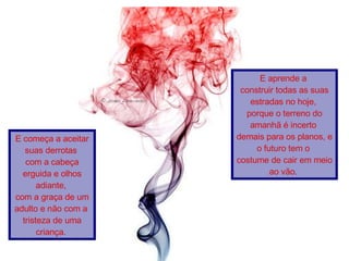   E começa a aceitar suas derrotas  com a cabeça erguida e olhos adiante,  com a graça de um adulto e não com a  tristeza de uma criança.   E aprende a  construir todas as suas estradas no hoje,  porque o terreno do amanhã é incerto  demais para os planos, e o futuro tem o  costume de cair em meio ao vão.   