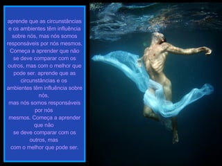 aprende que as circunstâncias e os ambientes têm influência sobre nós, mas nós somos responsáveis por nós mesmos. Começa a aprender que não se deve comparar com os outros, mas com o melhor que pode ser. aprende que as circunstâncias e os  ambientes têm influência sobre nós,  mas nós somos responsáveis por nós  mesmos. Começa a aprender que não  se deve comparar com os outros, mas  com o melhor que pode ser. 