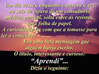 Um dia desses, enquanto esperava a vez na sala de espera de um consultório médico, percebi, solta entre as revistas, uma folha de papel. A curiosidade fez com que a tomasse para ler o conteúdo.  Era uma bela mensagem que alguém havia escrito. O título, interessante e curioso:  “Aprendi”... Dizia o seguinte: 