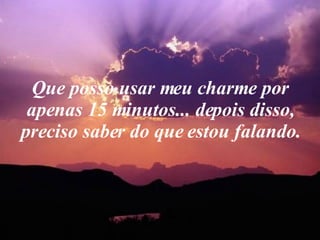 Que posso usar meu charme por apenas 15 minutos... depois disso, preciso saber do que estou falando. 