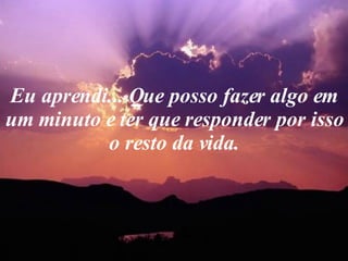 Eu aprendi... Que posso fazer algo em um minuto e ter que responder por isso o resto da vida. 