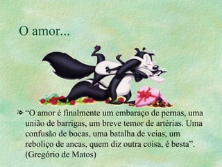 O amor... “ O amor é finalmente um embaraço de pernas, uma união de barrigas, um breve temor de artérias. Uma confusão de bocas, uma batalha de veias, um reboliço de ancas, quem diz outra coisa, é besta”.  (Gregório de Matos)  