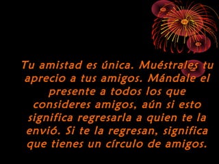 10/15/15
Tu amistad es única. Muéstrales tuTu amistad es única. Muéstrales tu
aprecio a tus amigos. Mándale elaprecio a tus amigos. Mándale el
presente a todos los quepresente a todos los que
consideres amigos, aún si estoconsideres amigos, aún si esto
significa regresarla a quien te lasignifica regresarla a quien te la
envió. Si te la regresan, significaenvió. Si te la regresan, significa
que tienes un círculo de amigos.que tienes un círculo de amigos.
 