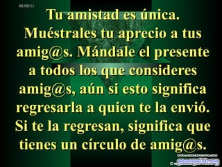Tu amistad es única. Muéstrales tu aprecio a tus amig@s. Mándale el presente a todos los que consideres amig@s, aún si esto significa regresarla a quien te la envió. Si te la regresan, significa que tienes un círculo de amig@s. Creaciones SAMA 
