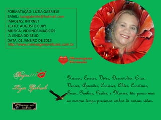 FORMATAÇÃO: LUZIA GABRIELE
EMAIL: luziagabriele@hotmail.com
IMAGENS: INTRNET
TEXTO: AUGUSTO CURY
MÚSICA: VIOLINOS MAGICOS
 A LENDA DO BEIJO
DATA: 01 JANEIRO DE 2013
http://www.mensagensvirtuais.com.br




                               Nascer, Crescer, Viver, Desenvolver, Criar,
                               Vencer, Aprender, Conviver, Obter, Construir,
                               Amar, Ganhar, Perder, e Morrer, tão pouco mas
                               ao mesmo tempo preciosos verbos de nossas vidas.
 
