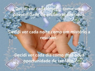 Decidi ver cada deserto como uma possibilidade de encontrar um oásis. Decidi ver cada noite como um mistério a resolver.  Decidi ver cada dia como uma nova oportunidade de ser feliz.  