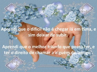 Aprendi que o difícil não é chegar lá em cima, e sim deixar de subir.  Aprendi que o melhor triunfo que posso ter, e ter o direito de chamar a alguém de 'amigo'. 