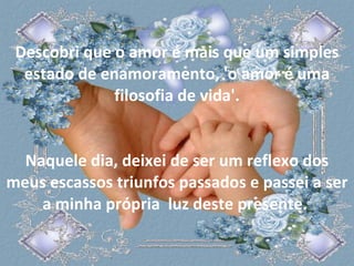 Descobri que o amor é mais que um simples estado de enamoramento, 'o amor é uma filosofia de vida'. Naquele dia, deixei de ser um reflexo dos meus escassos triunfos passados e passei a ser a minha própria  luz deste presente.  