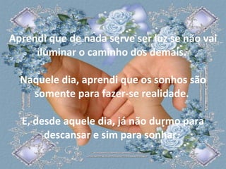 Aprendi que de nada serve ser luz se não vai iluminar o caminho dos demais.  Naquele dia, aprendi que os sonhos são somente para fazer-se realidade.  E, desde aquele dia, já não durmo para descansar e sim para sonhar.  